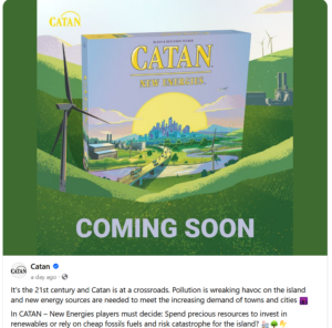 CATAN - New Energies
It’s the 21st Century and Catan is at a crossroads. Long gone is the agrarian society of the island’s Viking ancestors. Today’s Catanians need energy to keep society moving and growing, but pollution is wreaking havoc on the island.
You must decide: Invest in clean energy resources or opt for cheaper fossil fuels, potentially causing disastrous effects for the island?
CATAN – New Energies is a brand new standalone game that is rooted in classic CATAN mechanics of harvesting, trading, and building. New gameplay elements including power plants, energy tokens, and environmental events add new strategies and stories to a familiar foundation.
Beautiful art by Ian O'Toole brings players from the age of the Vikings into the present day with a striking new rendering of the island of Catan.
Coming Q2 2024!