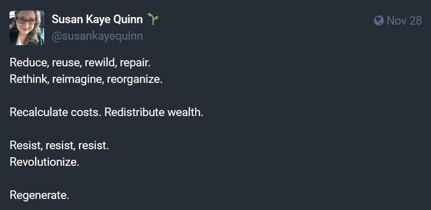 Reduce, reuse, rewild, repair. Rethink, reimagine, reorganize. Recalculate costs. Redistribute wealth. Resist, resist, resist. Revolutionize. Regenerate.