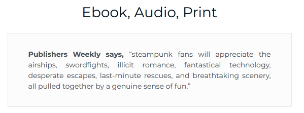 Ebook, Audio, Print
Publishers Weekly says, “steampunk fans will appreciate the airships, swordfights, illicit romance, fantastical technology, desperate escapes, last-minute rescues, and breathtaking scenery, all pulled together by a genuine sense of fun.”