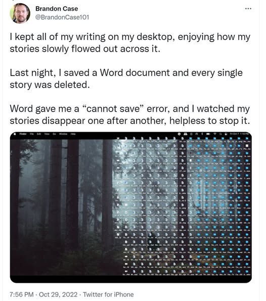 image of screen with tons of icons

Brandon Case @BrandonCase101 
I kept all of my writing on my desktop, enjoying how my stories slowly flowed out across it. Last night, | saved a Word document and every single story was deleted. Word gave me a “cannot save” error, and | watched my stories disappear one after another, helpless to stop it.

7:56 PM - Oct 29, 2022 