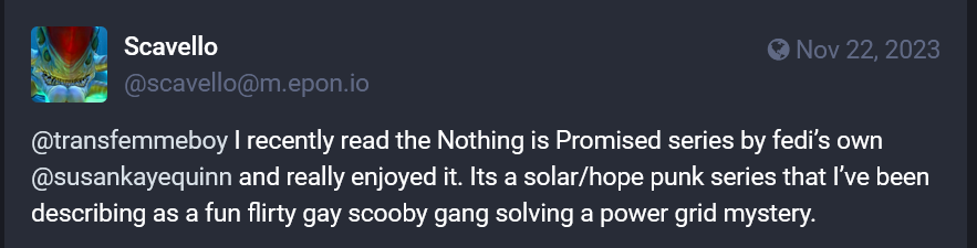 Scavello
Nov 22, 2023
@scavello@m.epon.io
@transfemmeboy I recently read the Nothing is Promised series by fedi's own @susankayequinn and really enjoyed it. Its a solar/hopepunk series that I've been describing as a fun flirty gay scooby gang solving a power grid mystery.