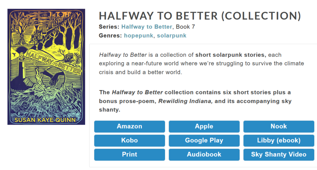  Halfway to Better (Collection)
Series: Halfway to Better, Book 7
Genres: hopepunk, solarpunk

Halfway to Better is a collection of short solarpunk stories, each exploring a near-future world where we’re struggling to survive the climate crisis and build a better world.

The Halfway to Better collection contains six short stories plus a bonus prose-poem, Rewilding Indiana, and its accompanying sky shanty.