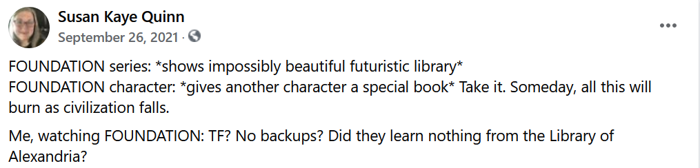Susan Kaye Quinn
rtepSdoson2ie82tm, 312cl16gmgeftp95S0cumhtr 2c2eub10821t480a  · Shared with Public
FOUNDATION series: *shows impossibly beautiful futuristic library*
FOUNDATION character: *gives another character a special book* Take it. Someday, all this will burn as civilization falls.
Me, watching FOUNDATION: TF? No backups? Did they learn nothing from the Library of Alexandria?