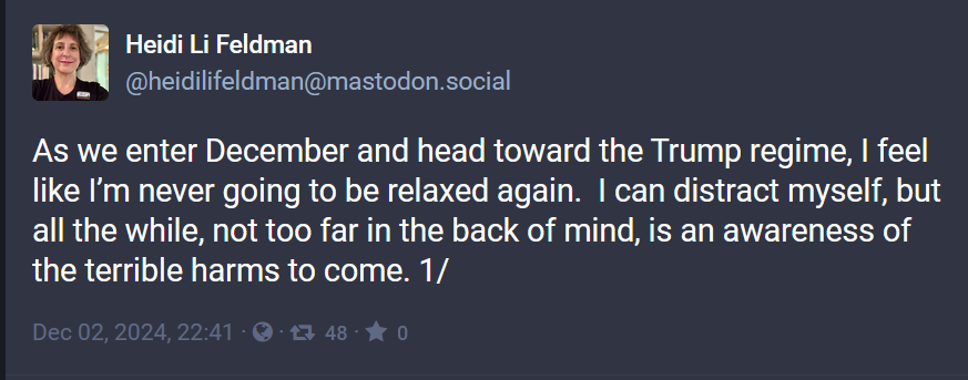 Heidi Li Feldman
@heidilifeldman@mastodon.social

As we enter December and head toward the Trump regime, | feel like I'm never going to be relaxed again. | can distract myself, but all the while, not too far in the back of mind, is an awareness of the terrible harms to come. 1/ 
