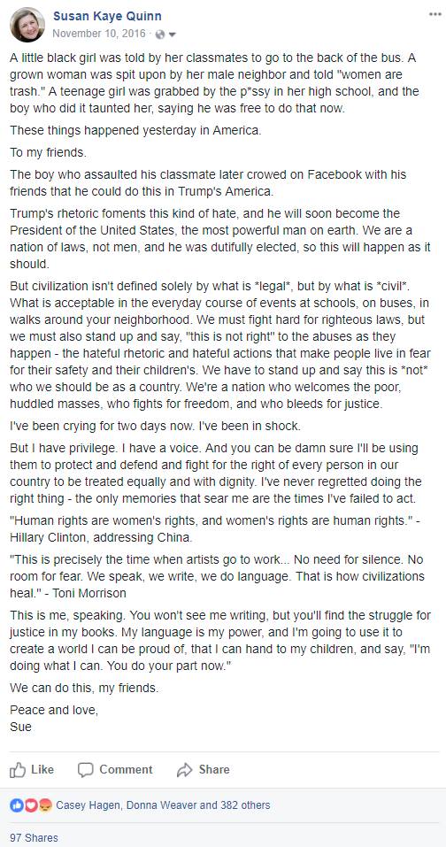 Susan Kaye Quinn
etoonspdSro61 6e1978mi7N2420fe60url2011cgf165204,0 0g2hbvfmm  · Shared with Public
A little black girl was told by her classmates to go to the back of the bus. A grown woman was spit upon by her male neighbor and told "women are trash." A teenage girl was grabbed by the p*ssy in her high school, and the boy who did it taunted her, saying he was free to do that now.
These things happened yesterday in America.
To my friends.
The boy who assaulted his classmate later crowed on Facebook with his friends that he could do this in Trump's America. 
Trump's rhetoric foments this kind of hate, and he will soon become the President of the United States, the most powerful man on earth. We are a nation of laws, not men, and he was dutifully elected, so this will happen as it should.
But civilization isn't defined solely by what is *legal*, but by what is *civil*. What is acceptable in the everyday course of events at schools, on buses, in walks around your neighborhood. We must fight hard for righteous laws, but we must also stand up and say, "this is not right" to the abuses as they happen - the hateful rhetoric and hateful actions that make people live in fear for their safety and their children's. We have to stand up and say this is *not* who we should be as a country. We're a nation who welcomes the poor, huddled masses, who fights for freedom, and who bleeds for justice.
I've been crying for two days now. I've been in shock.
But I have privilege. I have a voice. And you can be damn sure I'll be using them to protect and defend and fight for the right of every person in our country to be treated equally and with dignity. I've never regretted doing the right thing - the only memories that sear me are the times I've failed to act.
"Human rights are women's rights, and women's rights are human rights." - Hillary Clinton, addressing China.
"This is precisely the time when artists go to work... No need for silence. No room for fear. We speak, we write, we do language. That is how civilizations heal." - Toni Morrison 
This is me, speaking. You won't see me writing, but you'll find the struggle for justice in my books. My language is my power, and I'm going to use it to create a world I can be proud of, that I can hand to my children, and say, "I'm doing what I can. You do your part now."
We can do this, my friends. 
Peace and love,
Sue