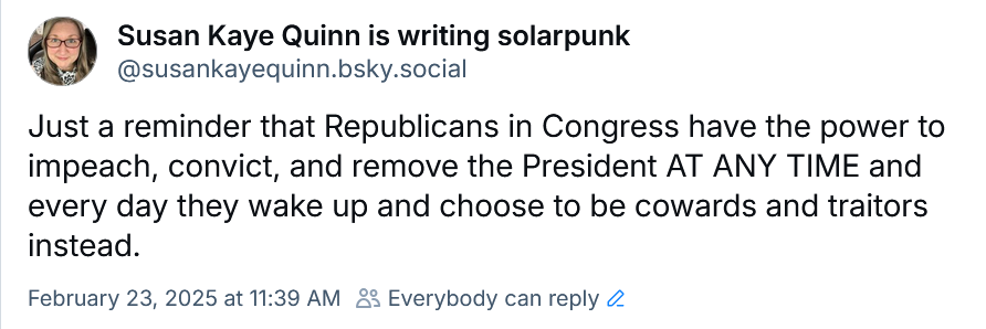 Susan Kaye Quinn is writing solarpunk
‪@susankayequinn.bsky.social‬
Just a reminder that Republicans in Congress have the power to impeach, convict, and remove the President AT ANY TIME and every day they wake up and choose to be cowards and traitors instead.
February 23, 2025 at 11:39 AM
