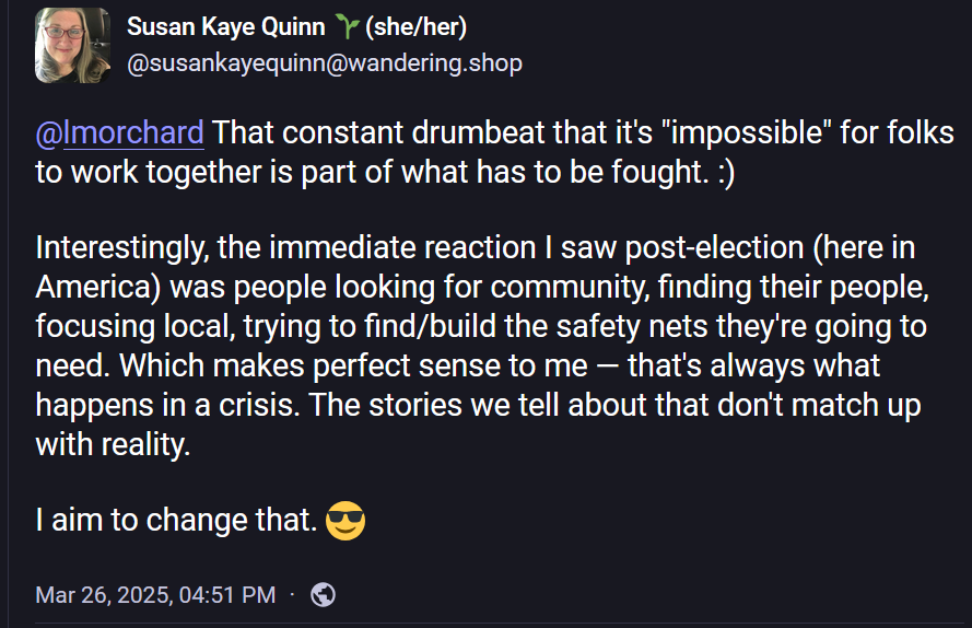 Susan Kaye Quinn 🌱(she/her)
@susankayequinn@wandering.shop

@lmorchard That constant drumbeat that it's "impossible" for folks to work together is part of what has to be fought. :) 

Interestingly, the immediate reaction I saw post-election (here in America) was people looking for community, finding their people, focusing local, trying to find/build the safety nets they're going to need. Which makes perfect sense to me — that's always what happens in a crisis. The stories we tell about that don't match up with reality. 

I aim to change that. 😎