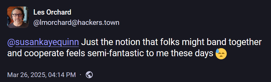 Les Orchard
@lmorchard@hackers.town

@susankayequinn Just the notion that folks might band together and cooperate feels semi-fantastic to me these days 😓