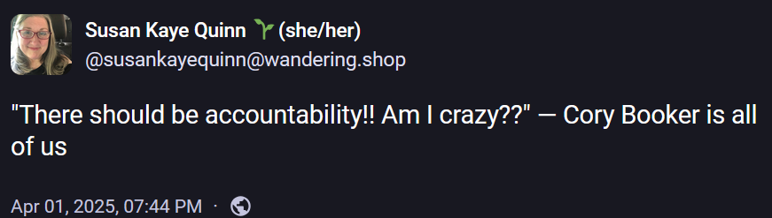 Susan Kaye Quinn 🌱(she/her)
@susankayequinn@wandering.shop

"There should be accountability!! Am I crazy??" — Cory Booker is all of us
Apr 01, 2025, 07:44 PM
