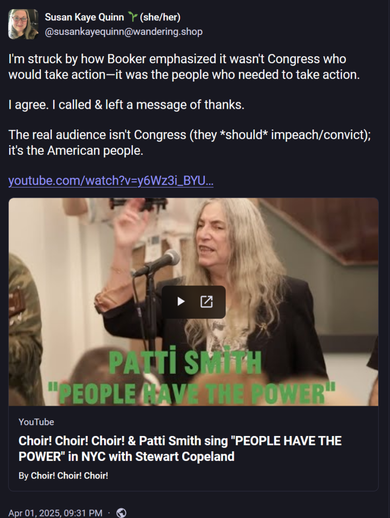 Susan Kaye Quinn 🌱(she/her)
@susankayequinn@wandering.shop

I'm struck by how Booker emphasized it wasn't Congress who would take action—it was the people who needed to take action. 

I agree. I called & left a message of thanks.

The real audience isn't Congress (they *should* impeach/convict); it's the American people.