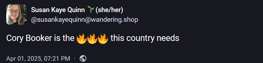 Susan Kaye Quinn 🌱(she/her)
@susankayequinn@wandering.shop

Cory Booker is the 🔥🔥🔥 this country needs
Apr 01, 2025, 07:21 PM
·
