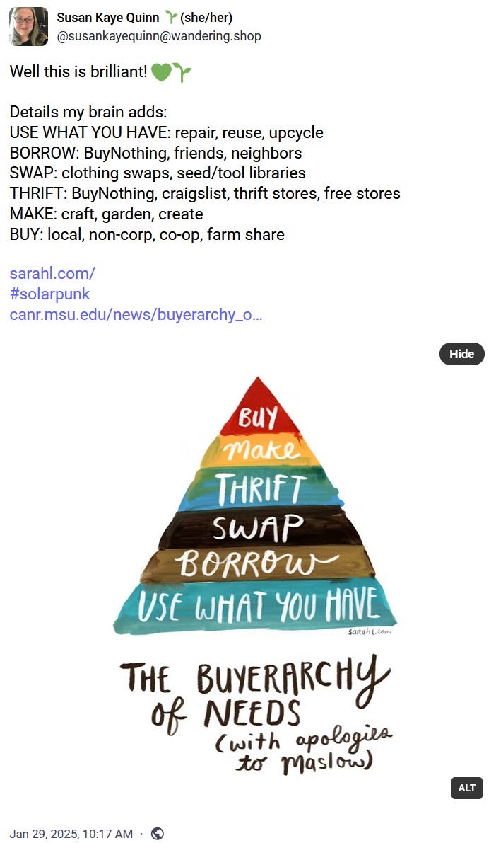 Susan Kaye Quinn is writing solarpunk‬ ‪@susankayequinn.bsky.social‬

Well this is brilliant! 💚🌱

Details my brain adds:
USE WHAT YOU HAVE: repair, reuse, upcycle
BORROW: BuyNothing, friends, neighbors
SWAP: clothing swaps, seed/tool libraries
THRIFT: BuyNothing, craigslist, thrift stores, free stores
MAKE: craft, garden, create
BUY: local, non-corp, co-op, farm share

The Buyerarchy of Needs (with apologies to Maslow) by sarah lazarovic

Colorful pyramid like Maslow's with the following layers, bottom to top, going from largest to smallest (in quantity):

Bottom
Use what you have
Borrow
Swap
Thrift
Make
Buy
Top