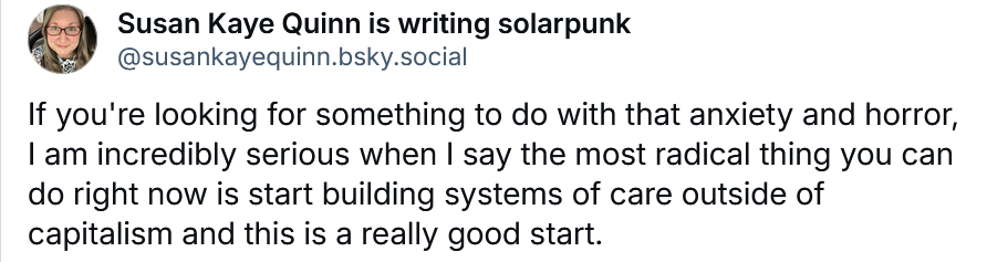 Susan Kaye Quinn is writing solarpunk
‪@susankayequinn.bsky.social‬
If you're looking for something to do with that anxiety and horror, I am incredibly serious when I say the most radical thing you can do right now is start building systems of care outside of capitalism and this is a really good start.