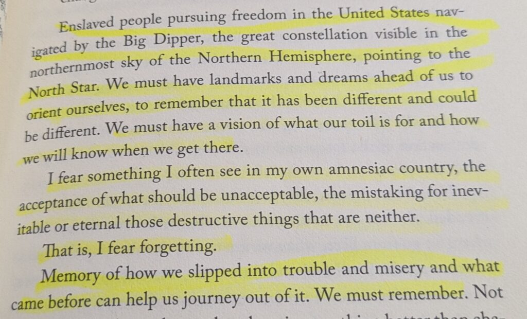"Enslaved people pursuing freedom in the United States navigated by the Big Dipper, the great constellation visible in the northernmost sky of the Northern Hemisphere, pointing to the North Star. We must have landmarks and dreams ahead of us to orient ourselves, to remember that it has been different and could be different. WE must have a vision of what our toil is for and how we will know when we get there.

I fear something I often see in my own amnesiac country, the acceptance of what should be unacceptable, the mistaking for inevitable or eternal those destructive things that are neither.

That is, I fear forgetting.

Memory of how we slipped into trouble and misery and what came before can help us journey out of it. We must remember."
