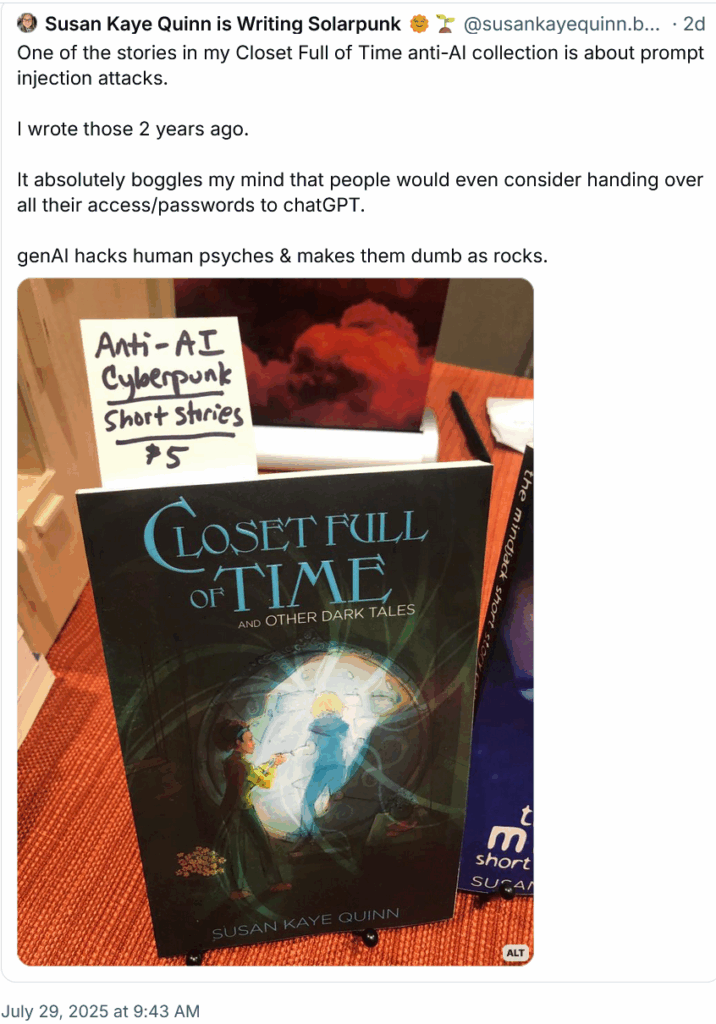 Susan Kaye Quinn is Writing Solarpunk 🌞🌱‬
 ‪@susankayequinn.bsky.social‬
· 2d
One of the stories in my Closet Full of Time anti-AI collection is about prompt injection attacks.

I wrote those 2 years ago.

It absolutely boggles my mind that people would even consider handing over all their access/passwords to chatGPT.

genAI hacks human psyches & makes them dumb as rocks.