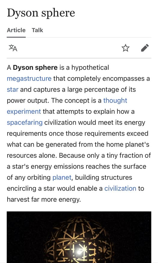 Dyson sphere

A Dyson sphere is a hypothetical
megastructure that completely encompasses a
star and captures a large percentage of its
power output. The concept is a thought
experiment that attempts to explain how a
spacefaring civilization would meet its energy
requirements once those requirements exceed
what can be generated from the home planet's
resources alone. Because only a tiny fraction of
a star's energy emissions reaches the surface
of any orbiting planet, building structures
encircling a star would enable a civilization to
harvest far more energy.