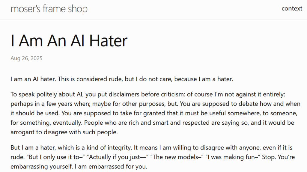 
I Am An AI Hater

Aug 26, 2025

I am an AI hater. This is considered rude, but I do not care, because I am a hater.

To speak politely about AI, you put disclaimers before criticism: of course I’m not against it entirely; perhaps in a few years when; maybe for other purposes, but. You are supposed to debate how and when it should be used. You are supposed to take for granted that it must be useful somewhere, to someone, for something, eventually. People who are rich and smart and respected are saying so, and it would be arrogant to disagree with such people.

But I am a hater, which is a kind of integrity. It means I am willing to disagree with anyone, even if it is rude. “But I only use it to–” “Actually if you just—” “The new models–” “I was making fun–” Stop. You’re embarrassing yourself. I am embarrassed for you.